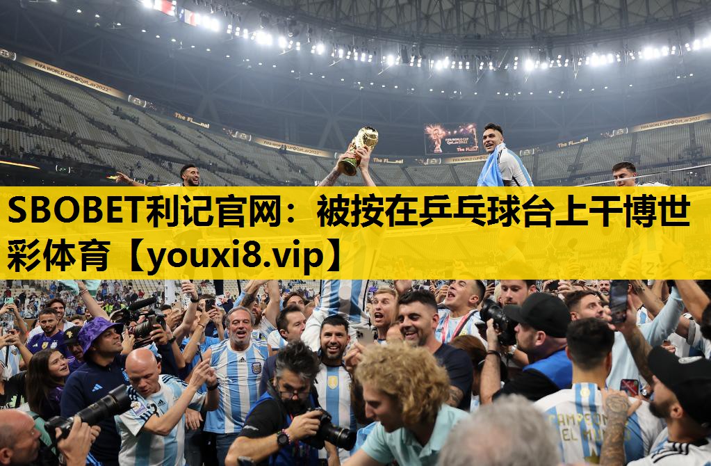 SBOBET利记官网：被按在乒乓球台上干博世彩体育
