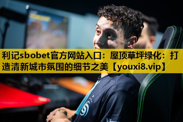 利记sbobet官方网站入口：屋顶草坪绿化：打造清新城市氛围的细节之美