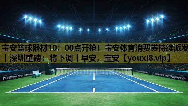宝安篮球器材10：00点开抢！宝安体育消费券持续派发丨深圳重磅：将下调丨早安，宝安