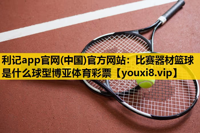 利记app官网(中国)官方网站：比赛器材篮球是什么球型博亚体育彩票