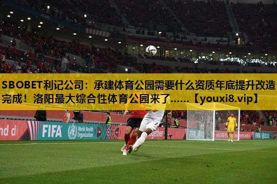 SBOBET利记公司：承建体育公园需要什么资质年底提升改造完成！洛阳最大综合性体育公园来了……