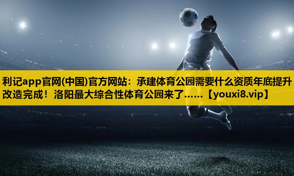 利记app官网(中国)官方网站：承建体育公园需要什么资质年底提升改造完成！洛阳最大综合性体育公园来了……