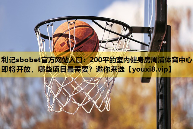 利记sbobet官方网站入口：200平的室内健身房周浦体育中心即将开放，哪些项目最需要？邀你来选