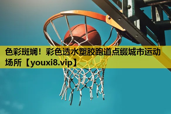 色彩斑斓！彩色透水塑胶跑道点缀城市运动场所
