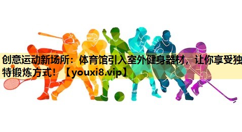 创意运动新场所：体育馆引入室外健身器材，让你享受独特锻炼方式！