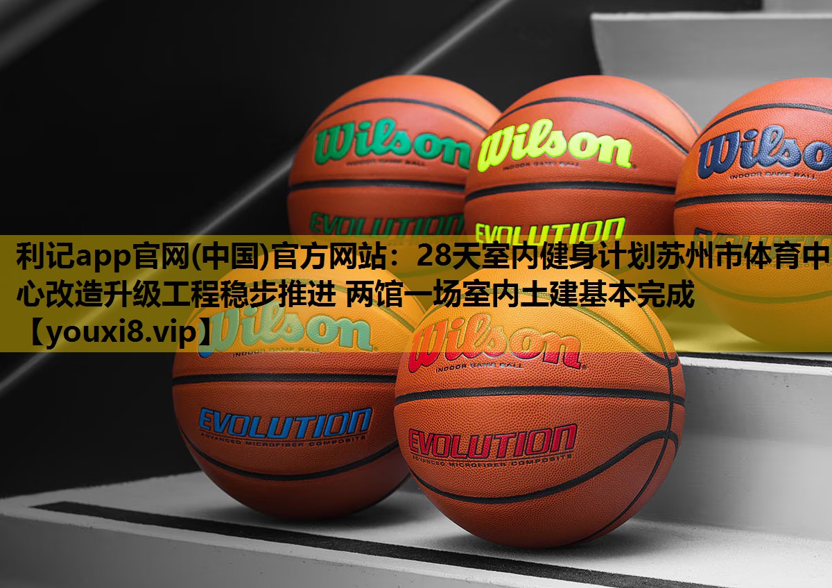 28天室内健身计划苏州市体育中心改造升级工程稳步推进 两馆一场室内土建基本完成