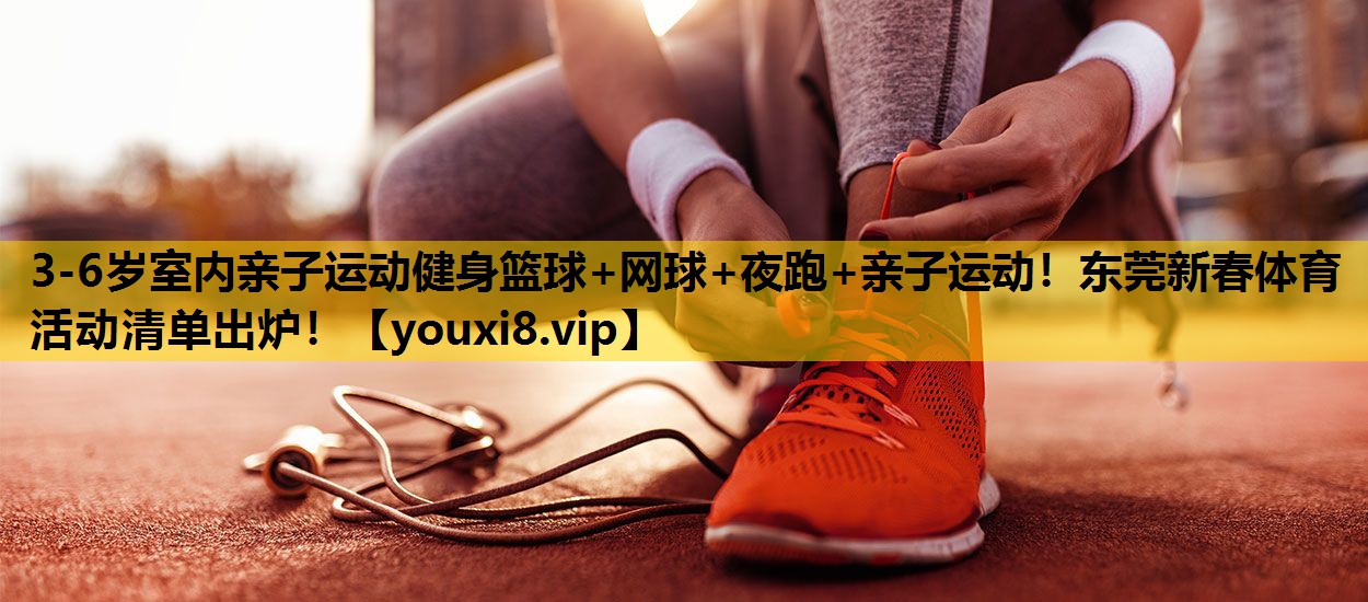 3-6岁室内亲子运动健身篮球+网球+夜跑+亲子运动！东莞新春体育活动清单出炉！
