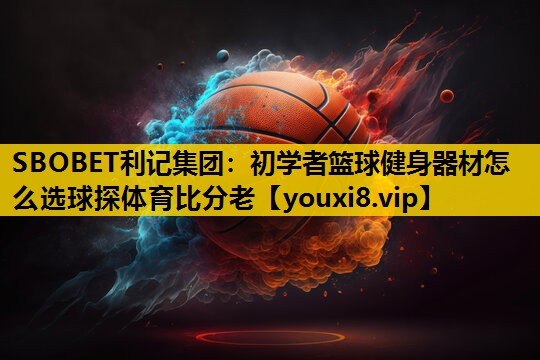SBOBET利记集团：初学者篮球健身器材怎么选球探体育比分老