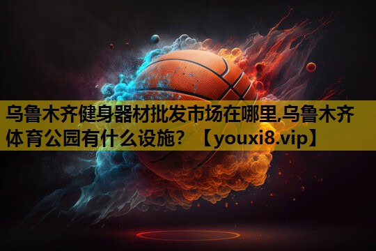 乌鲁木齐健身器材批发市场在哪里,乌鲁木齐体育公园有什么设施？
